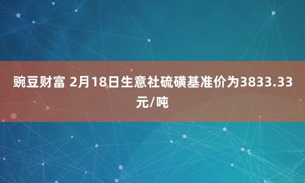 豌豆财富 2月18日生意社硫磺基准价为3833.33元/吨