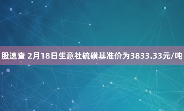 股速查 2月18日生意社硫磺基准价为3833.33元/吨