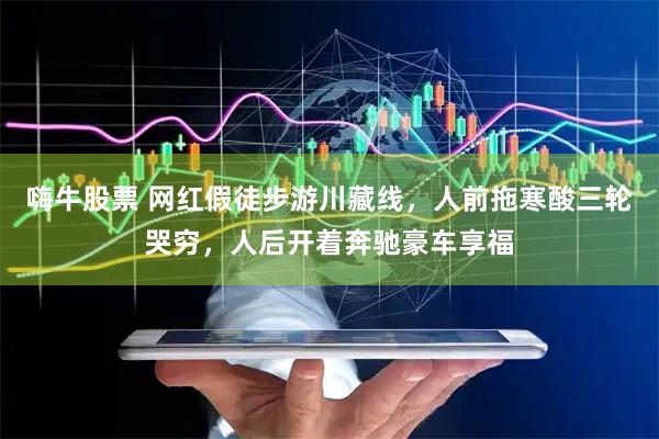 嗨牛股票 网红假徒步游川藏线，人前拖寒酸三轮哭穷，人后开着奔驰豪车享福