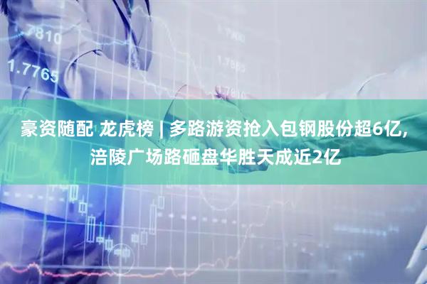 豪资随配 龙虎榜 | 多路游资抢入包钢股份超6亿, 涪陵广场路砸盘华胜天成近2亿