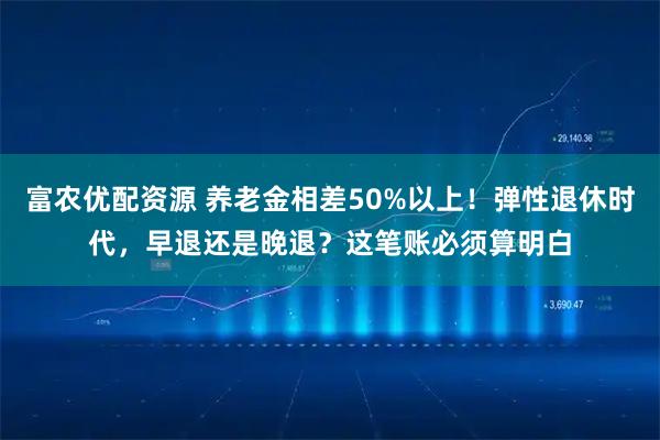 富农优配资源 养老金相差50%以上！弹性退休时代，早退还是晚退？这笔账必须算明白