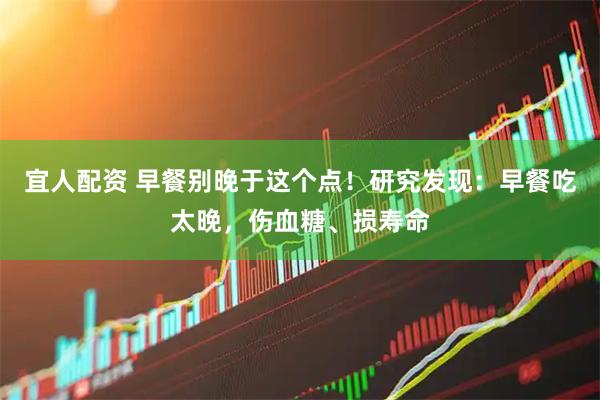 宜人配资 早餐别晚于这个点！研究发现：早餐吃太晚，伤血糖、损寿命