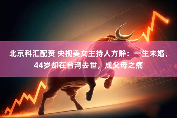 北京科汇配资 央视美女主持人方静：一生未婚，44岁却在台湾去世，成父母之痛