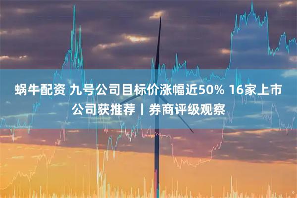 蜗牛配资 九号公司目标价涨幅近50% 16家上市公司获推荐丨券商评级观察