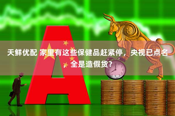 天鲜优配 家里有这些保健品赶紧停，央视已点名，全是造假货？