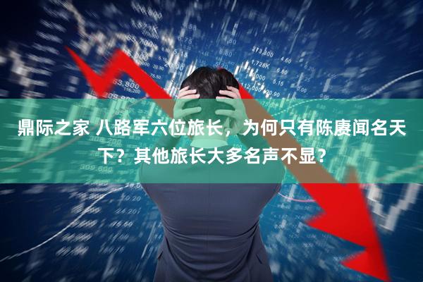鼎际之家 八路军六位旅长，为何只有陈赓闻名天下？其他旅长大多名声不显？