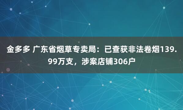 金多多 广东省烟草专卖局：已查获非法卷烟139.99万支，涉案店铺306户