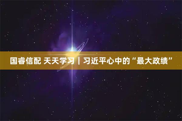 国睿信配 天天学习｜习近平心中的“最大政绩”