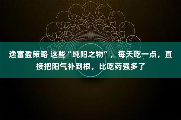 逸富盈策略 这些“纯阳之物”,每天吃一点,直接把阳气补到根,比吃药强多了