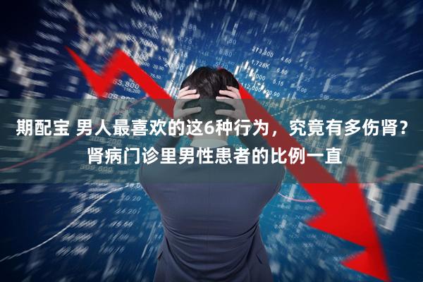 期配宝 男人最喜欢的这6种行为,究竟有多伤肾? 肾病门诊里男性患者的比例一直