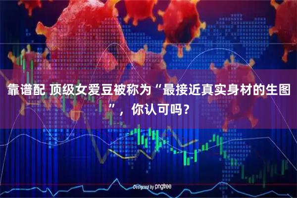 靠谱配 顶级女爱豆被称为“最接近真实身材的生图”，你认可吗？