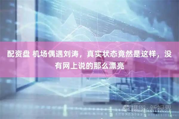 配资盘 机场偶遇刘涛，真实状态竟然是这样，没有网上说的那么漂亮