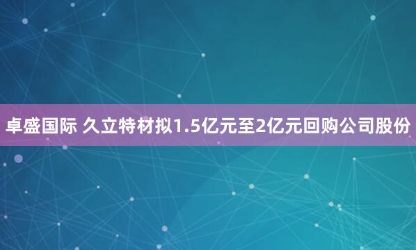 卓盛国际 久立特材拟1.5亿元至2亿元回购公司股份