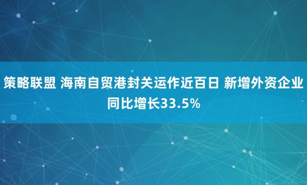 策略联盟 海南自贸港封关运作近百日 新增外资企业同比增长33.5%
