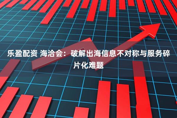 乐盈配资 海洽会：破解出海信息不对称与服务碎片化难题