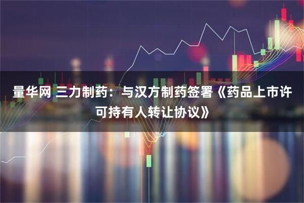 量华网 三力制药：与汉方制药签署《药品上市许可持有人转让协议》
