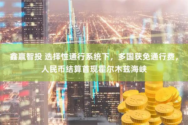 鑫赢智投 选择性通行系统下，多国获免通行费，人民币结算首现霍尔木兹海峡
