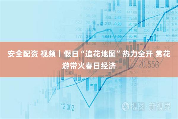 安全配资 视频丨假日“追花地图”热力全开 赏花游带火春日经济