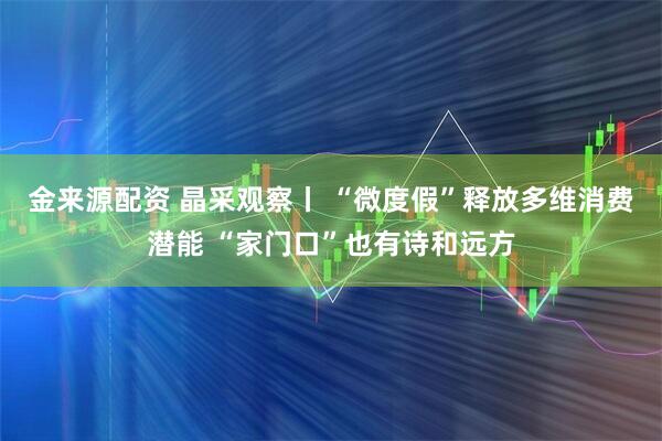 金来源配资 晶采观察丨 “微度假”释放多维消费潜能 “家门口”也有诗和远方
