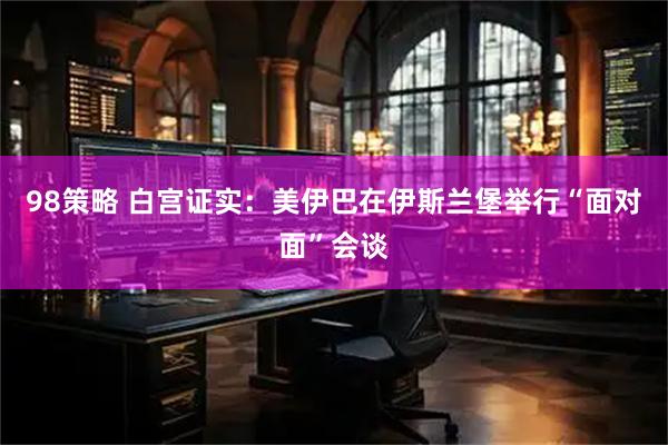 98策略 白宫证实：美伊巴在伊斯兰堡举行“面对面”会谈