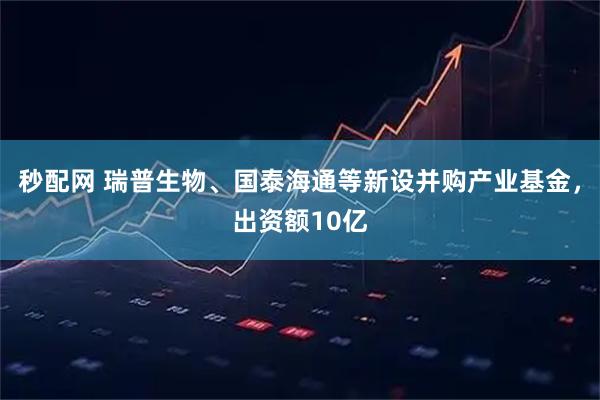 秒配网 瑞普生物、国泰海通等新设并购产业基金，出资额10亿