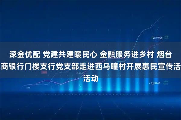 深金优配 党建共建暖民心 金融服务进乡村 烟台农商银行门楼支行党支部走进西马疃村开展惠民宣传活动
