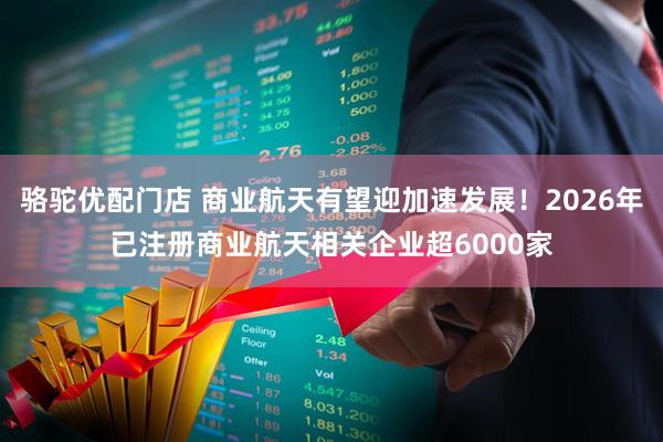 骆驼优配门店 商业航天有望迎加速发展!2026年已注册商业航天相关企业超6000家