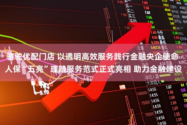 骆驼优配门店 以透明高效服务践行金融央企使命 人保“五亮”理赔服务范式正式亮相 助力金融建设