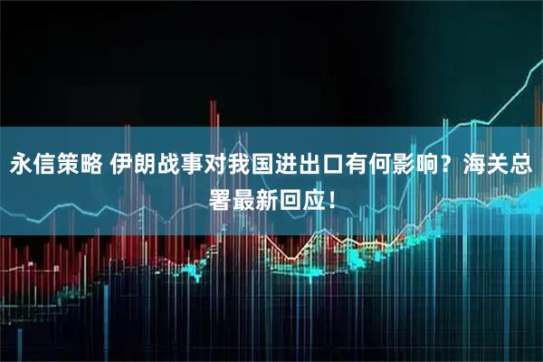 永信策略 伊朗战事对我国进出口有何影响？海关总署最新回应！