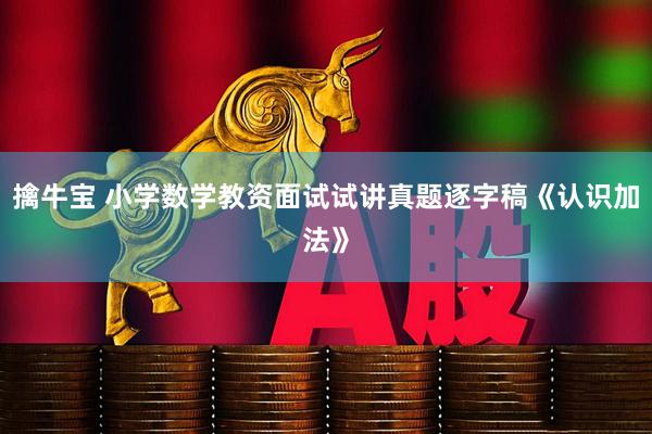 擒牛宝 小学数学教资面试试讲真题逐字稿《认识加法》