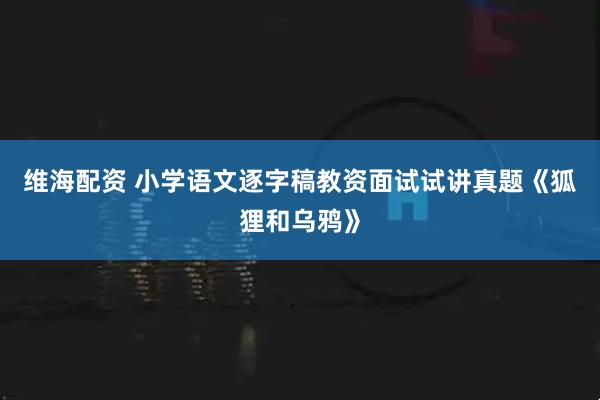 维海配资 小学语文逐字稿教资面试试讲真题《狐狸和乌鸦》
