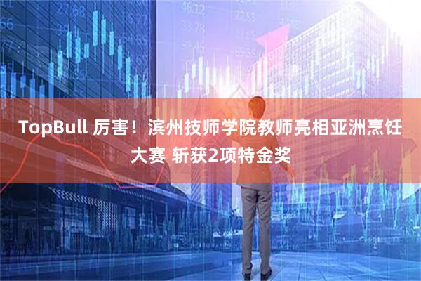 TopBull 厉害！滨州技师学院教师亮相亚洲烹饪大赛 斩获2项特金奖