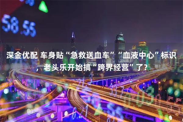 深金优配 车身贴“急救送血车”“血液中心”标识，老头乐开始搞“跨界经营”了？