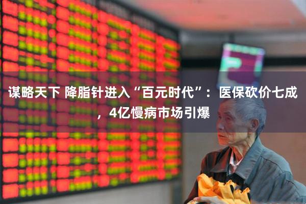 谋略天下 降脂针进入“百元时代”：医保砍价七成，4亿慢病市场引爆