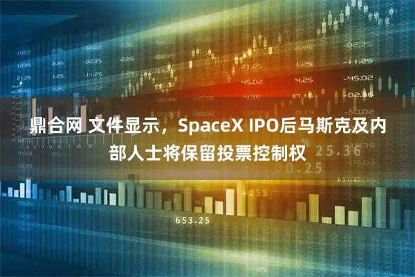 鼎合网 文件显示,SpaceX IPO后马斯克及内部人士将保留投票控制权