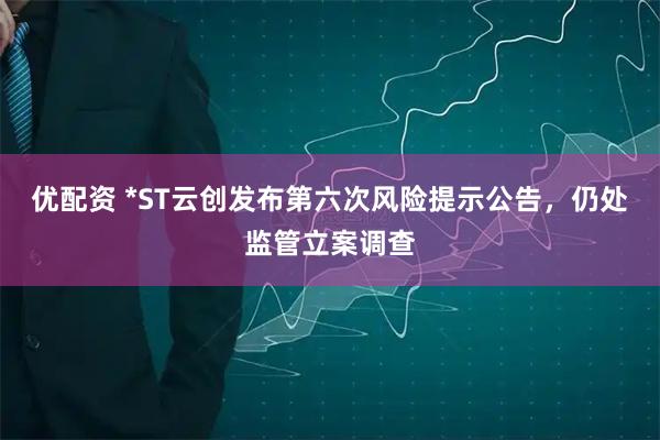 优配资 *ST云创发布第六次风险提示公告，仍处监管立案调查