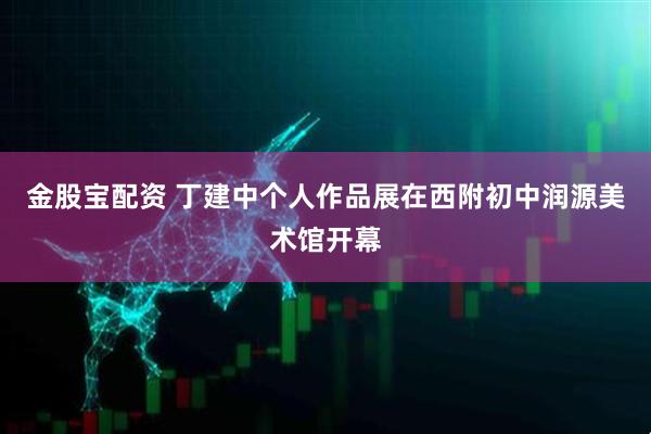 金股宝配资 丁建中个人作品展在西附初中润源美术馆开幕