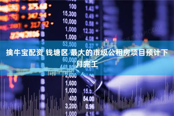 擒牛宝配资 钱塘区 最大的市级公租房项目预计下月完工