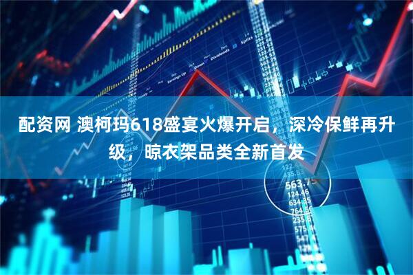 配资网 澳柯玛618盛宴火爆开启，深冷保鲜再升级，晾衣架品类全新首发