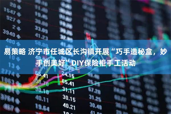 易策略 济宁市任城区长沟镇开展“巧手造秘盒，妙手创美好”DIY保险柜手工活动