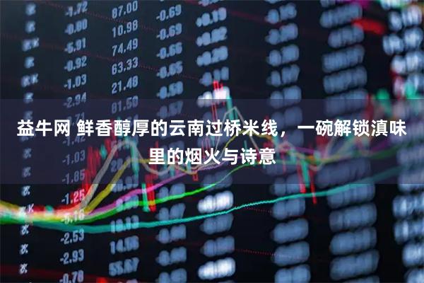 益牛网 鲜香醇厚的云南过桥米线，一碗解锁滇味里的烟火与诗意