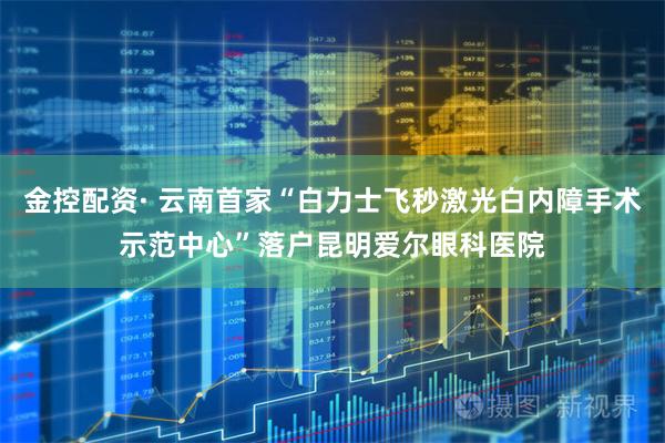 金控配资· 云南首家“白力士飞秒激光白内障手术示范中心”落户昆明爱尔眼科医院