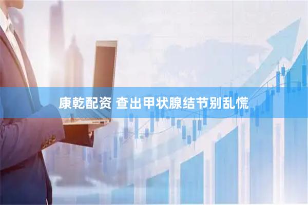 康乾配资 查出甲状腺结节别乱慌