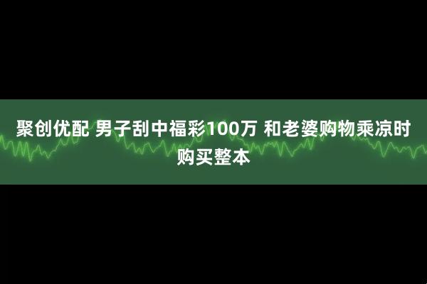 聚创优配 男子刮中福彩100万 和老婆购物乘凉时购买整本