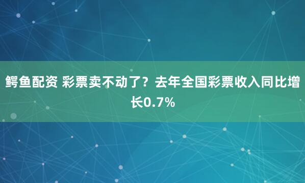 鳄鱼配资 彩票卖不动了？去年全国彩票收入同比增长0.7%