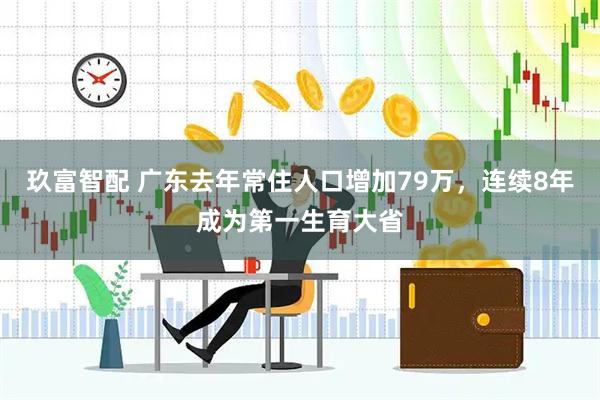 玖富智配 广东去年常住人口增加79万，连续8年成为第一生育大省