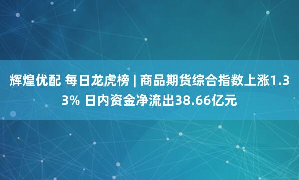 辉煌优配 每日龙虎榜 | 商品期货综合指数上涨1.33% 日内资金净流出38.66亿元