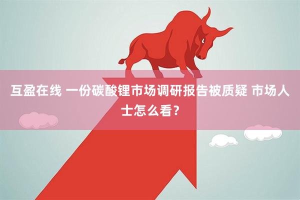 互盈在线 一份碳酸锂市场调研报告被质疑 市场人士怎么看？