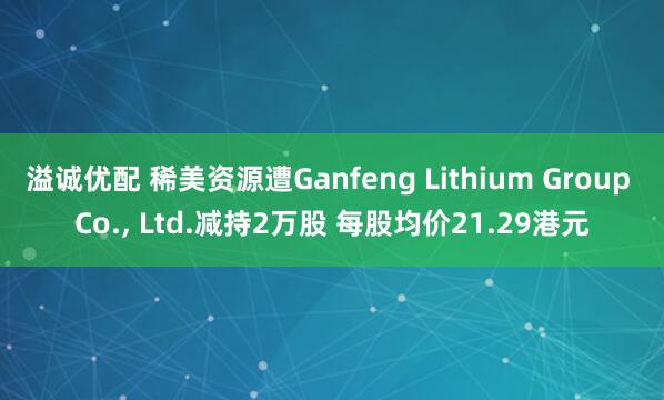 溢诚优配 稀美资源遭Ganfeng Lithium Group Co., Ltd.减持2万股 每股均价21.29港元