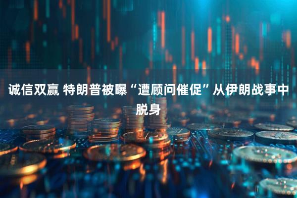 诚信双赢 特朗普被曝“遭顾问催促”从伊朗战事中脱身